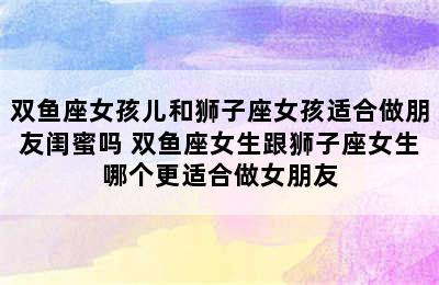 双鱼座女孩儿和狮子座女孩适合做朋友闺蜜吗 双鱼座女生跟狮子座女生哪个更适合做女朋友